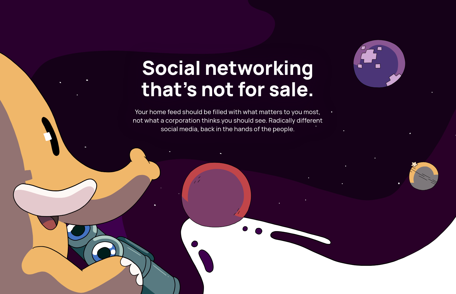 Social networking that's not for sale. Your home feed should be filled with what matters to you most, not what a corporation thinks you should see. Radically different social media, back in the hands of the people.